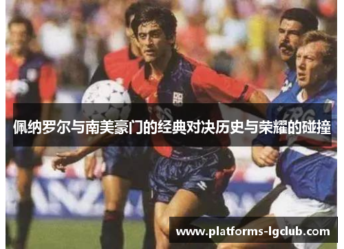佩纳罗尔与南美豪门的经典对决历史与荣耀的碰撞 佩纳罗尔与南美豪门的经典对决历史与荣耀的碰撞