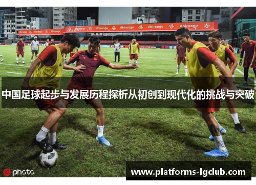 中国足球起步与发展历程探析从初创到现代化的挑战与突破