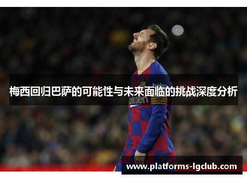 梅西回归巴萨的可能性与未来面临的挑战深度分析