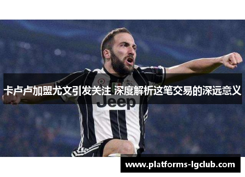 卡卢卢加盟尤文引发关注 深度解析这笔交易的深远意义 卡卢卢加盟尤文引发关注 深度解析这笔交易的深远意义