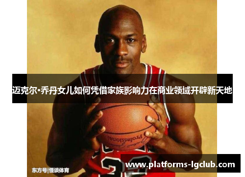 迈克尔·乔丹女儿如何凭借家族影响力在商业领域开辟新天地