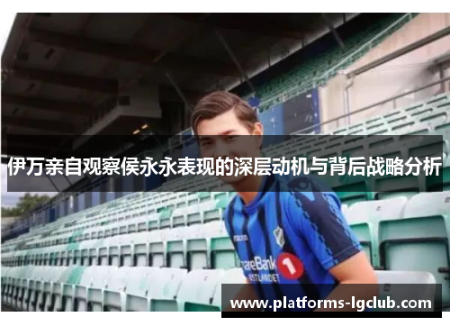 伊万亲自观察侯永永表现的深层动机与背后战略分析