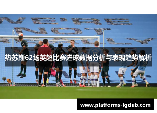 热苏斯62场英超比赛进球数据分析与表现趋势解析 热苏斯62场英超比赛进球数据分析与表现趋势解析
