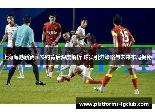 上海海港新赛季签约背后深度解析 球员引进策略与未来布局揭秘