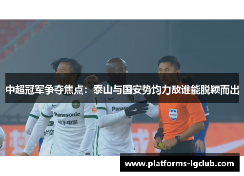 中超冠军争夺焦点：泰山与国安势均力敌谁能脱颖而出