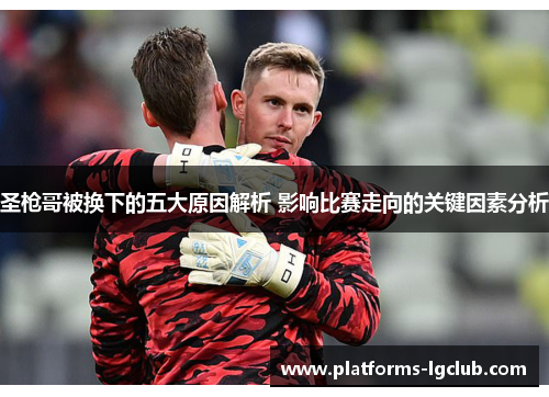 圣枪哥被换下的五大原因解析 影响比赛走向的关键因素分析 圣枪哥被换下的五大原因解析 影响比赛走向的关键因素分析