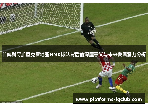 菲奥利奇加盟克罗地亚HNK球队背后的深层意义与未来发展潜力分析