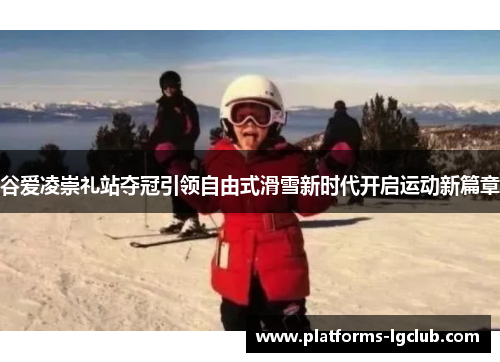谷爱凌崇礼站夺冠引领自由式滑雪新时代开启运动新篇章 谷爱凌崇礼站夺冠引领自由式滑雪新时代开启运动新篇章