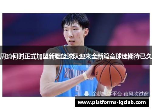 周琦何时正式加盟新疆篮球队迎来全新篇章球迷期待已久