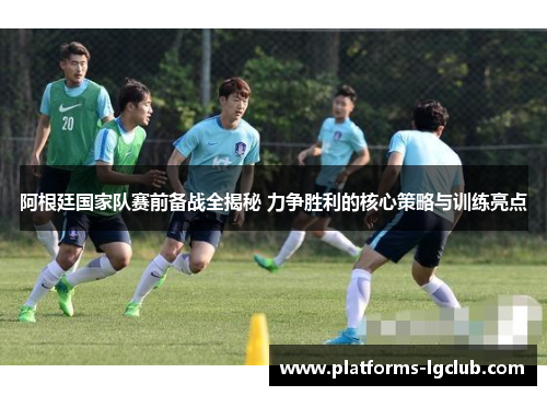 阿根廷国家队赛前备战全揭秘 力争胜利的核心策略与训练亮点